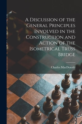 A Discussion of the General Principles Involved in the Construction and Action of the Isometrical Truss Bridge [microform] by MacDonald, Charles 1837-1916?