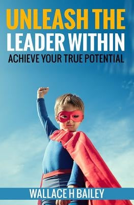 Unleash The Leader Within: Achieve your true potential by Bailey, Wallace H.