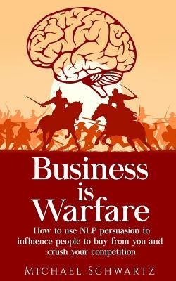 Business is Warfare: How to use NLP persuasion to influence people to buy from you or crush your competition by Schwartz, Michael