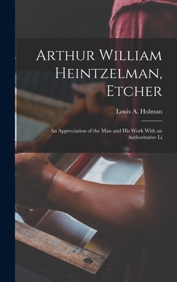 Arthur William Heintzelman, Etcher; an Appreciation of the man and his Work With an Authoritative Li by Louis a. (Louis Arthur), Holman