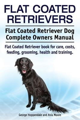 Flat Coated Retrievers. Flat Coated Retriever Dog Complete Owners Manual. Flat Coated Retriever book for care, costs, feeding, grooming, health and tr by Moore, Asia