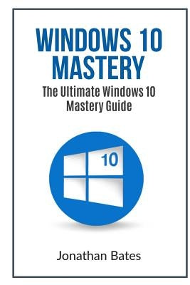 Windows 10 Mastery: The Ultimate Windows 10 Mastery Guide by Bates, Jonathan