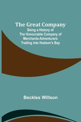 The Great Company; Being a History of the Honourable Company of Merchants-Adventurers Trading into Hudson's Bay by Willson, Beckles