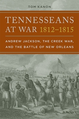 Tennesseans at War, 1812-1815: Andrew Jackson, the Creek War, and the Battle of New Orleans by Kanon, Tom