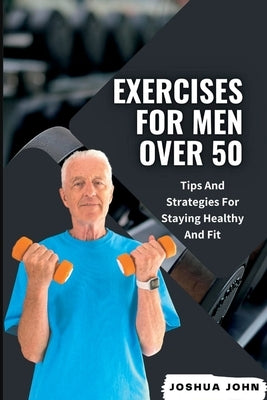 Exercises for Men Over 50: Tips And Strategies For Staying Healthy And Fit by John, Joshua