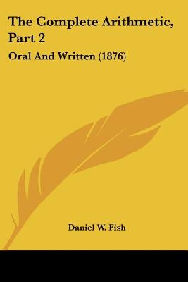 The Complete Arithmetic, Part 2: Oral And Written (1876) by Fish, Daniel W.