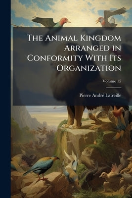 The Animal Kingdom Arranged in Conformity With Its Organization; Volume 15 by Latreille, Pierre André