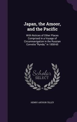 Japan, the Amoor, and the Pacific: With Notices of Other Places Comprised in a Voyage of Circumnavigation in the Russian Corvette "Rynda," in 1858-60 by Tilley, Henry Arthur