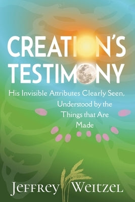 Creation's Testimony: His Invisible Attributes Clearly Seen, Understood by the Things that Are Made by Weitzel, Jeffrey