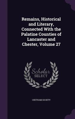 Remains, Historical and Literary, Connected With the Palatine Counties of Lancaster and Chester, Volume 27 by Chetham Society