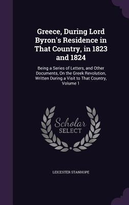 Greece, During Lord Byron's Residence in That Country, in 1823 and 1824: Being a Series of Letters, and Other Documents, On the Greek Revolution, Writ by Stanhope, Leicester