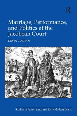 Marriage, Performance, and Politics at the Jacobean Court by Curran, Kevin
