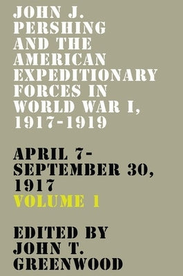 John J. Pershing and the American Expeditionary Forces in World War I, 1917-1919: April 7-September 30, 1917 Volume 1 by Greenwood, John T.