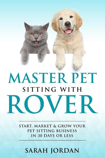 Master Pet Sitting With Rover: Start, Market and Grow Your Pet Sitting Business in 30 Days or Less by Jordan, Sarah