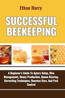 Successful Beekeeping: A Beginner's Guide To Apiary Setup, Hive Management, Honey Production, Queen Rearing, Harvesting Techniques, Beeswax U by Harry, Ethan