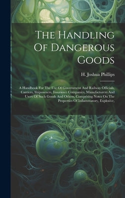 The Handling Of Dangerous Goods: A Handbook For The Use Of Government And Railway Officials, Carriers, Shipowners, Insurance Companies, Manufacturers by Phillips, H. Joshua