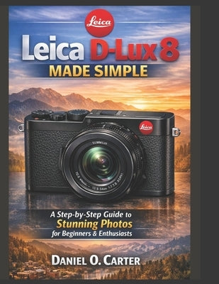 Leica D-Lux 8 Made Simple: A Step-by-Step Guide to Stunning Photos for Beginners & Enthusiasts by Carter, Daniel O.