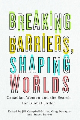 Breaking Barriers, Shaping Worlds: Canadian Women and the Search for Global Order by Campbell-Miller, Jill