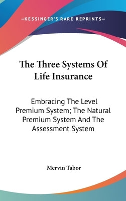 The Three Systems Of Life Insurance: Embracing The Level Premium System; The Natural Premium System And The Assessment System by Tabor, Mervin