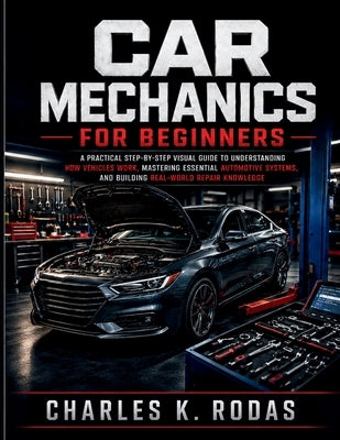 Car Mechanics for Beginners: A Practical Step-by-Step Visual Guide to Understanding How Vehicles Work, Mastering Essential Automotive Systems, and Bui by K. Rodas, Charles