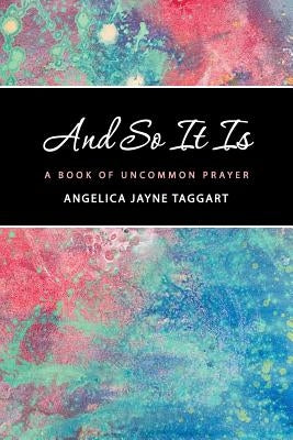 And So It Is: A Book of Uncommon Prayer by Taggart, Angelica Jayne