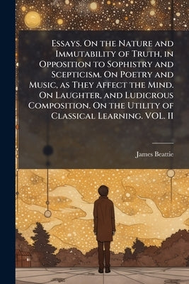 Essays. On the Nature and Immutability of Truth, in Opposition to Sophistry and Scepticism. On Poetry and Music, as They Affect the Mind. On Laughter, by Beattie, James