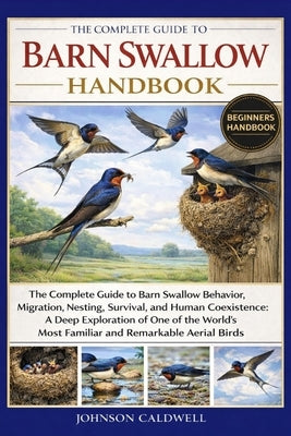 The Complete Guide to Barn Swallow Handbook: The Complete Guide to Barn Swallow Behavior, Migration, Nesting, Survival, and Human Coexistence: A Deep by Caldwell, Johnson