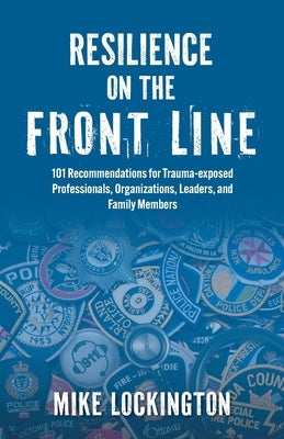 Resilience on the Front Line: 101 Recommendations for Trauma-exposed Professionals, Organizations, Leaders, and Family Members by Lockington, Mike