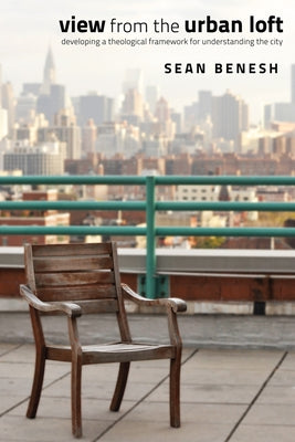 View from the Urban Loft: Developing a Theological Framework for Understanding the City by Benesh, Sean