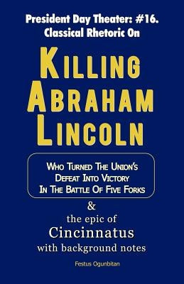 Killing Abraham Lincoln: Who Turned His Nation's Defeat into Victory in the Battle of Five Forks, & The Story of Cincinnatus with Background Notes by Ogunbitan, Festus