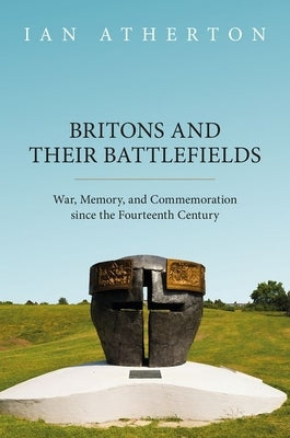 Britons and Their Battlefields: War, Memory, and Commemoration Since the Fourteenth Century by Atherton, Ian