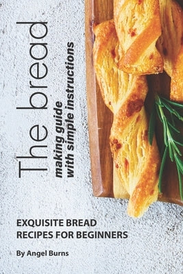The Bread Making Guide with Simple Instructions: Exquisite Bread Recipes for Beginners by Burns, Angel