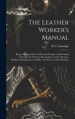 The Leather Worker's Manual: Being A Compendium Of Practical Recipes And Working Formulae For Curriers, Bootmakers, Leather Dressers, Blacking Manu by Standage, H. C.