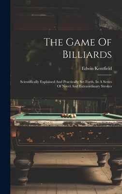The Game Of Billiards: Scientifically Explained And Practically Set Forth, In A Series Of Novel And Extraordinary Strokes by Kentfield, Edwin