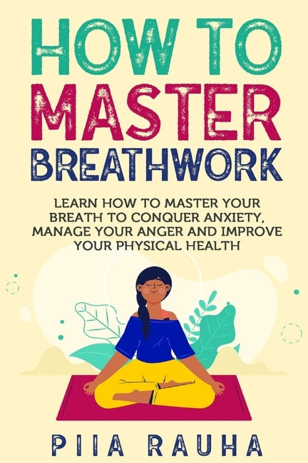 How to Master Breathwork: Learn How to Master Your Breath to Conquer Anxiety, Manage Your Anger and Improve Your Physical Health by Rauha, Piia