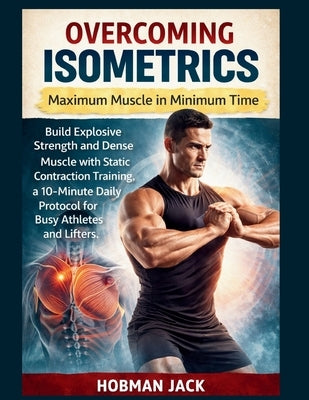 Overcoming Isometrics: Maximum Muscle in Minimum Time: Build Explosive Strength and Dense Muscle with Static Contraction Training, a 10-Minute Daily P by Jack, Hobman
