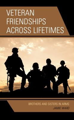 Veteran Friendships Across Lifetimes: Brothers and Sisters in Arms by Ward, Jamie