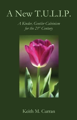 A New T.U.L.I.P.: A Kinder, Gentler Calvinism for the 21st Century by Curran, Keith