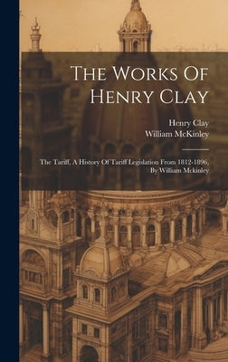 The Works Of Henry Clay: The Tariff, A History Of Tariff Legislation From 1812-1896, By William Mckinley by Clay, Henry