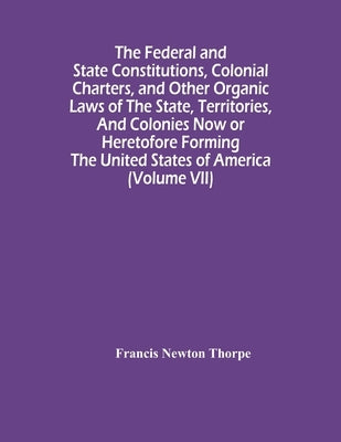 The Federal And State Constitutions, Colonial Charters, And Other Organic Laws Of The State, Territories, And Colonies Now Or Heretofore Forming The U by Newton Thorpe, Francis