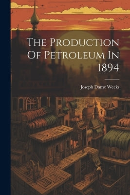 The Production Of Petroleum In 1894 by Weeks, Joseph Dame