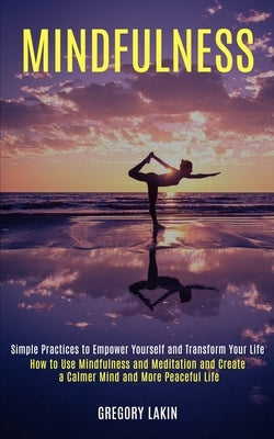 Mindfulness: How to Use Mindfulness and Meditation and Create a Calmer Mind and More Peaceful Life (Simple Practices to Empower Yourself and Transform by Lakin, Gregory