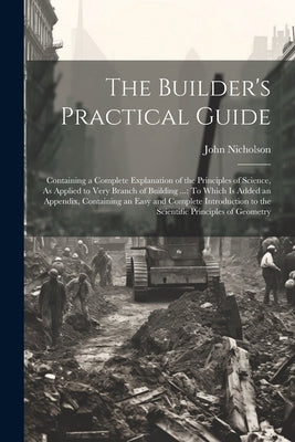 The Builder's Practical Guide: Containing a Complete Explanation of the Principles of Science, As Applied to Very Branch of Building ...: To Which Is by Nicholson, John