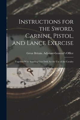 Instructions for the Sword, Carbine, Pistol, and Lance Exercise: Together With Standing Gun Drill, for the Use of the Cavalry by Great Britain Adjutant-General's Off