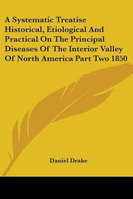A Systematic Treatise Historical, Etiological And Practical On The Principal Diseases Of The Interior Valley Of North America Part Two 1850 by Drake, Daniel