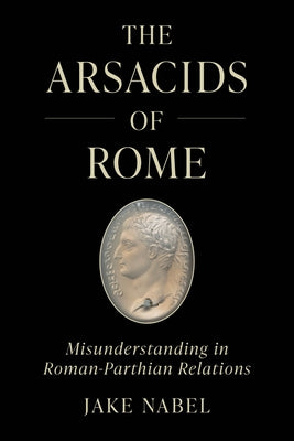 The Arsacids of Rome: Misunderstanding in Roman-Parthian Relations Volume 2 by Nabel, Jake