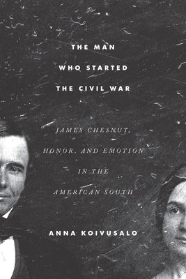 The Man Who Started the Civil War: James Chesnut, Honor, and Emotion in the American South by Koivusalo, Anna