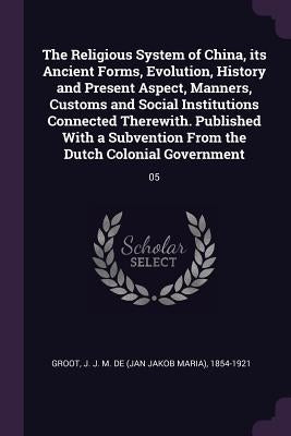 The Religious System of China, its Ancient Forms, Evolution, History and Present Aspect, Manners, Customs and Social Institutions Connected Therewith. by Groot, J. J. M. De 1854-1921