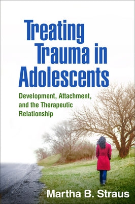 Treating Trauma in Adolescents: Development, Attachment, and the Therapeutic Relationship by Straus, Martha B.