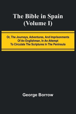 The Bible in Spain; (Volume I) Or, the Journeys, Adventures, and Imprisonments of an Englishman, in an Attempt to Circulate the Scriptures in the Peni by Borrow, George